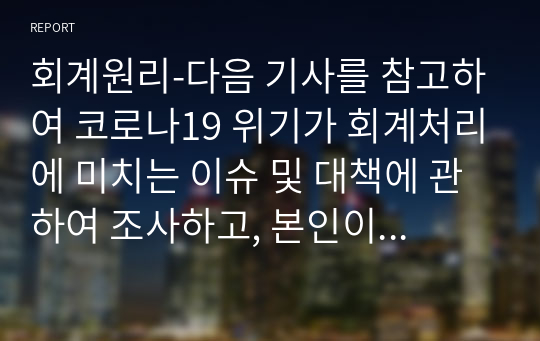 회계원리-다음 기사를 참고하여 코로나19 위기가 회계처리에 미치는 이슈 및 대책에 관하여 조사하고, 본인이 속한 조직이나 앞으로 일하기를 원하는 조직의 회계처리 이슈 및 대책에 관하여 논하시오.