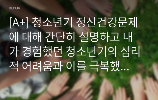 [A+] 청소년기 정신건강문제에 대해 간단히 설명하고 내가 경험했던 청소년기의 심리적 어려움과 이를 극복했던 방법을 기술하시오.