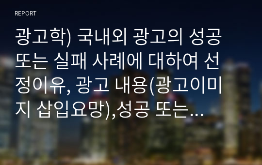 광고학) 국내외 광고의 성공 또는 실패 사례에 대하여 선정이유, 광고 내용(광고이미지 삽입요망),성공 또는 실패요인, 사례에 관한 자신의 의견 등을 정리하시오.