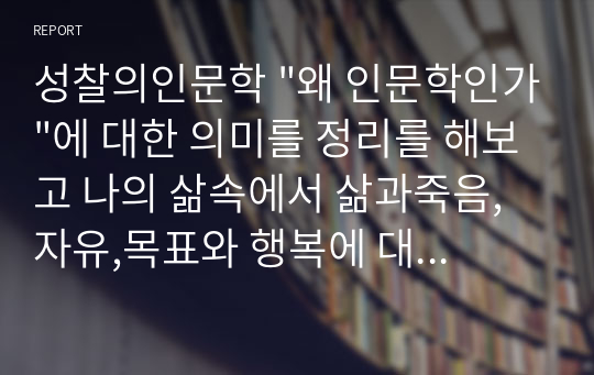 성찰의인문학 &quot;왜 인문학인가&quot;에 대한 의미를 정리를 해보고 나의 삶속에서 삶과죽음,자유,목표와 행복에 대한 경험을 토대로 스스로 느낀 점을 서술하시오