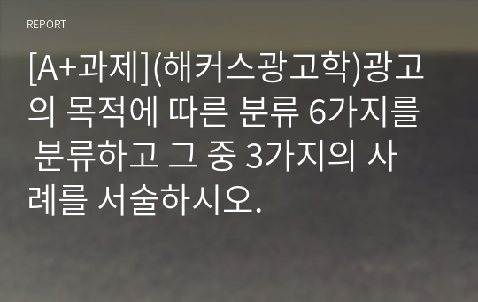 [A+과제](해커스광고학)광고의 목적에 따른 분류 6가지를 분류하고 그 중 3가지의 사례를 서술하시오.