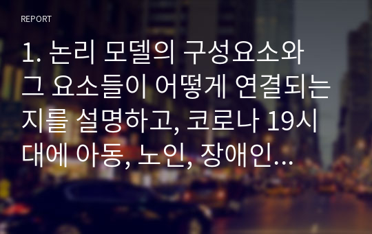 1. 논리 모델의 구성요소와 그 요소들이 어떻게 연결되는지를 설명하고, 코로나 19시대에 아동, 노인, 장애인, 지역사회 등 문제상황을 중심으로 논리 모델을 적용하여, 코로나 19 극복을 위한 프로그램 사례(1가지)를 제시하시오. 2. 우리가 사회복지실천 현장에서 프로그램 개발과 평가를 왜 해야 하는지 그 필요성 및 중요성을 설명하고, 졸업 후 프로그램 전