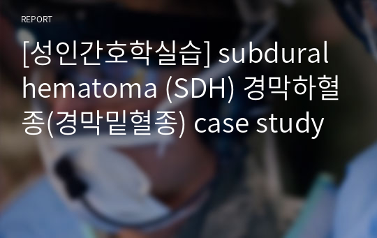 [성인간호학실습] subdural hematoma (SDH) 경막하혈종(경막밑혈종) case study