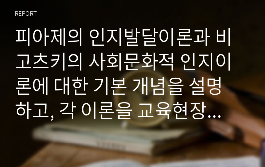 피아제의 인지발달이론과 비고츠키의 사회문화적 인지이론에 대한 기본 개념을 설명하고, 각 이론을 교육현장에서 어떻게 적용할 수 있는지 사례를 들어 논하시오