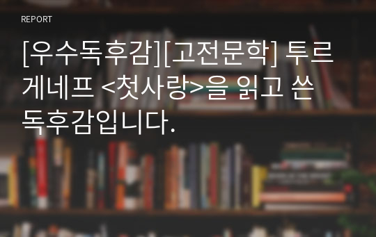 [우수독후감][고전문학] 투르게네프 &lt;첫사랑&gt;을 읽고 쓴 독후감입니다.