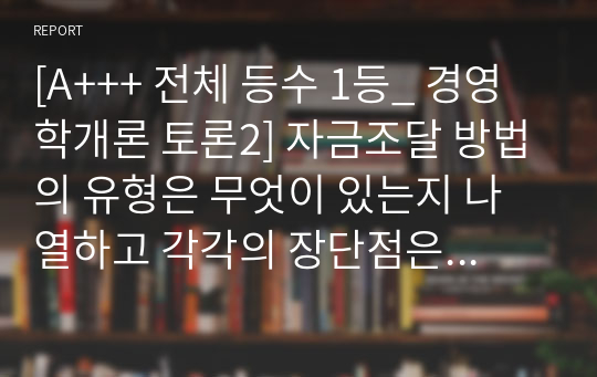 [A+++ 전체 등수 1등_ 경영학개론 토론2] 자금조달 방법의 유형은 무엇이 있는지 나열하고 각각의 장단점은 어떤 것이 있는지 논의하시오.