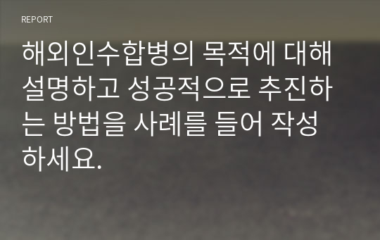 해외인수합병의 목적에 대해 설명하고 성공적으로 추진하는 방법을 사례를 들어 작성하세요.