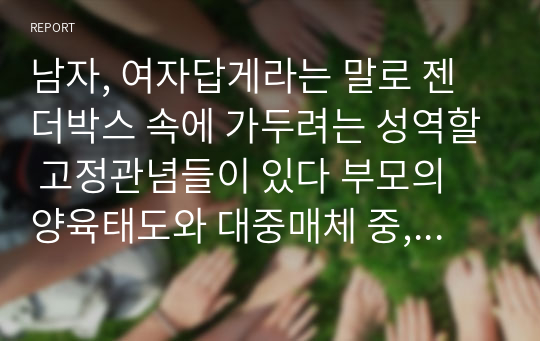 남자, 여자답게라는 말로 젠더박스 속에 가두려는 성역할 고정관념들이 있다 부모의 양육태도와 대중매체 중, 성역할 고정관념에 영향을 미치는 더 강력한 요인은 무엇이라고 생각하는지 토론해봅시다