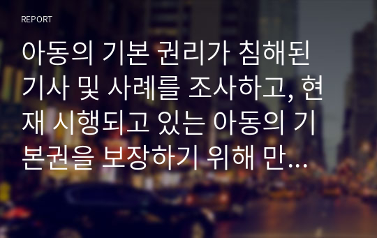 아동의 기본 권리가 침해된 기사 및 사례를 조사하고, 현재 시행되고 있는 아동의 기본권을 보장하기 위해 만들어진 아동복지 서비스(정책, 제도 등)의 실제를 소개한 후 바람직한 정책적 방안에 대하여 논하시오