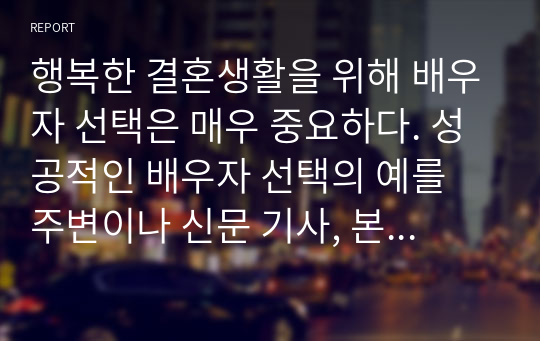 행복한 결혼생활을 위해 배우자 선택은 매우 중요하다. 성공적인 배우자 선택의 예를 주변이나 신문 기사, 본인의 사례 등을 들어 제시하고, 느낀 점과 배우자 선택 시 고려해야 할 점을 제시하시오