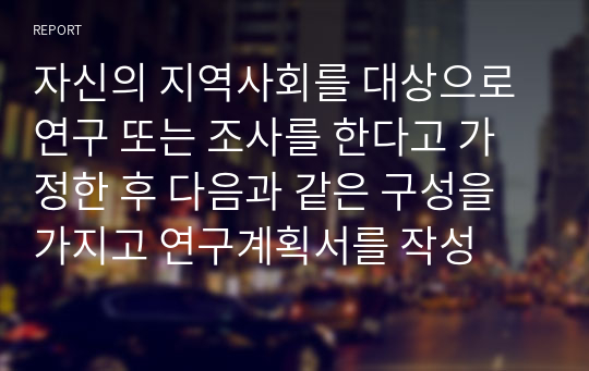 자신의 지역사회를 대상으로 연구 또는 조사를 한다고 가정한 후 다음과 같은 구성을 가지고 연구계획서를 작성