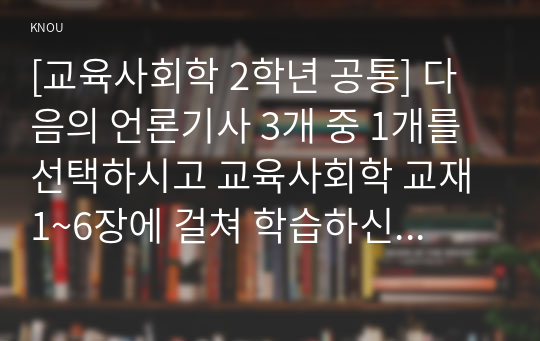 [교육사회학 2학년 공통] 다음의 언론기사 3개 중 1개를 선택하시고 교육사회학 교재 1~6장에 걸쳐 학습하신 이론, 개념 등에 기반하여 해당 현상이나 정책에 대해 자신의 의견을 작성하십시오