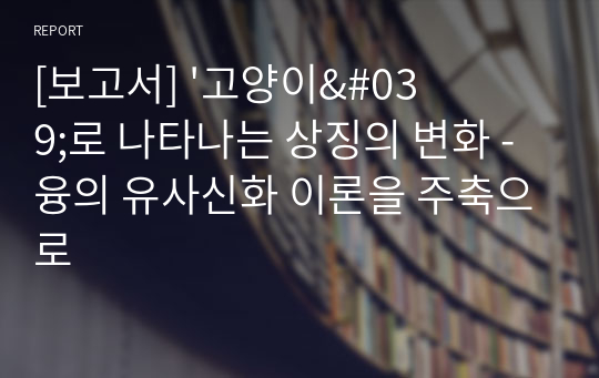 [보고서] &#039;고양이&#039;로 나타나는 상징의 변화 - 융의 유사신화 이론을 주축으로