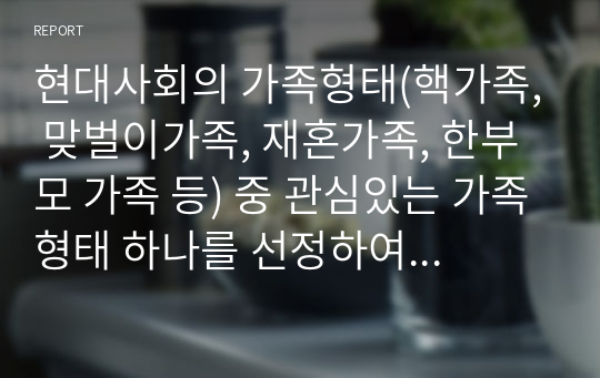 현대사회의 가족형태(핵가족, 맞벌이가족, 재혼가족, 한부모 가족 등) 중 관심있는 가족형태 하나를 선정하여 관련보도자료(1편)을 소개한 후 이들 내용을 중심으로 가족형태에서의 부모역할 특징과 자녀양육상의 문제점, 부모역할과 자녀양육 전략에 대하여 서술하시오.