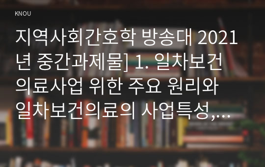 지역사회간호학 방송대 2021년 중간과제물] 1. 일차보건의료사업 위한 주요 원리와 일차보건의료의 사업특성, 지역사회간호학 2. 우리나라 일차보건의료의 발전과정 중 영향력이 큰 정부시범사업과 그 결과에 따른 법과 제도운영, 지역사회간호학 3.일차보건의료의 방향인 건강증진관련 오타와헌장의 주요내용과 우리나라 국민건강증진계획 2020의 대표지표, 지역사회간호학