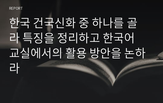 한국 건국신화 중 하나를 골라 특징을 정리하고 한국어 교실에서의 활용 방안을 논하라