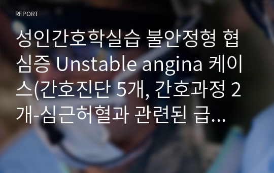 성인간호학실습 불안정형 협심증 Unstable angina 케이스(간호진단 5개, 간호과정 2개-심근허혈과 관련된 급성통증, 질환, 시술에 대한 지식부족과 관련된 불안)