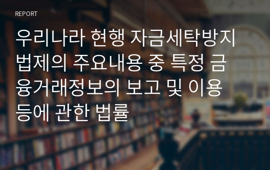 우리나라 현행 자금세탁방지 법제의 주요내용 중 특정 금융거래정보의 보고 및 이용 등에 관한 법률