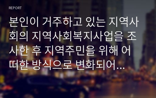 본인이 거주하고 있는 지역사회의 지역사회복지사업을 조사한 후 지역주민을 위해 어떠한 방식으로 변화되어 왔는지 분석해 보시고 더 나은 지역사회