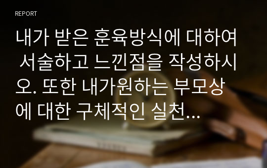 내가 받은 훈육방식에 대하여 서술하고 느낀점을 작성하시오. 또한 내가원하는 부모상에 대한 구체적인 실천방안에 대하여 서술하시오.