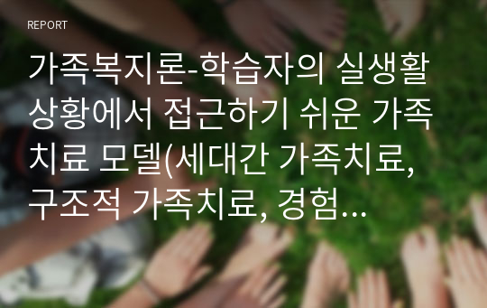 가족복지론-학습자의 실생활 상황에서 접근하기 쉬운 가족치료 모델(세대간 가족치료, 구조적 가족치료, 경험적 가족치료, 해결중심 가족치료, 이야기치료) 중 하나의 주제를 선택하여 설명하고 거기에 알맞는 적절한 의견을 구체적으로 기술하세요.