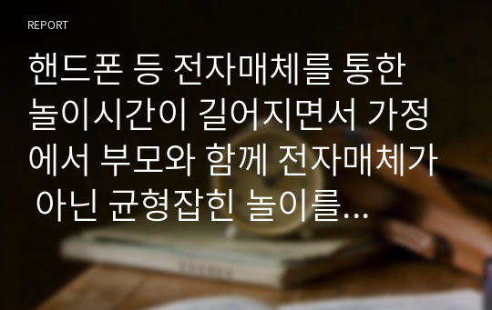 핸드폰 등 전자매체를 통한 놀이시간이 길어지면서 가정에서 부모와 함께 전자매체가 아닌 균형잡힌 놀이를 할 수 있는 방법을 3가지 이상 제시하시오. (아이의 연령을 기재하시오)