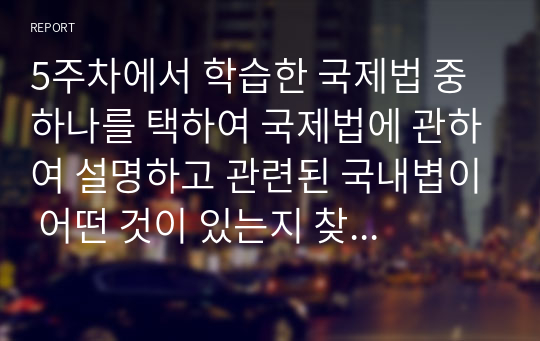 5주차에서 학습한 국제법 중 하나를 택하여 국제법에 관하여 설명하고 관련된 국내볍이 어떤 것이 있는지 찾아보고, 국제법이 국내에서 제대로 실행되고 있는지 점검해보고, 국내에서 선택한 국제법을 실행할 수 있는 방안에 대하여 작성하시오.