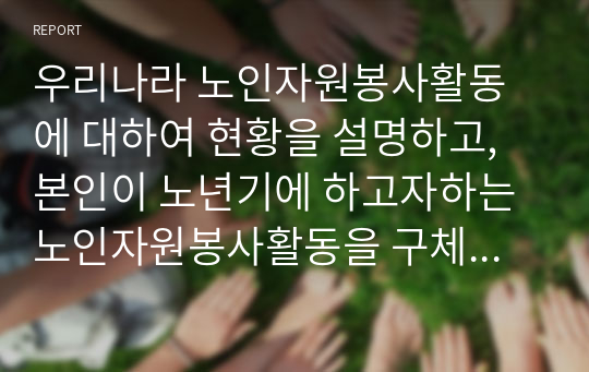 우리나라 노인자원봉사활동에 대하여 현황을 설명하고, 본인이 노년기에 하고자하는 노인자원봉사활동을 구체적으로 서술하시오.