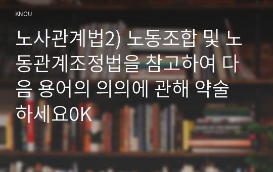 노사관계법2) 노동조합 및 노동관계조정법을 참고하여 다음 용어의 의의에 관해 약술하세요0K