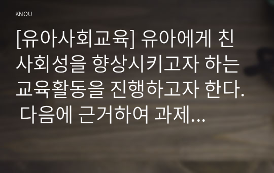 [유아사회교육] 유아에게 친사회성을 향상시키고자 하는 교육활동을 진행하고자 한다. 다음에 근거하여 과제물을 작성하시오.