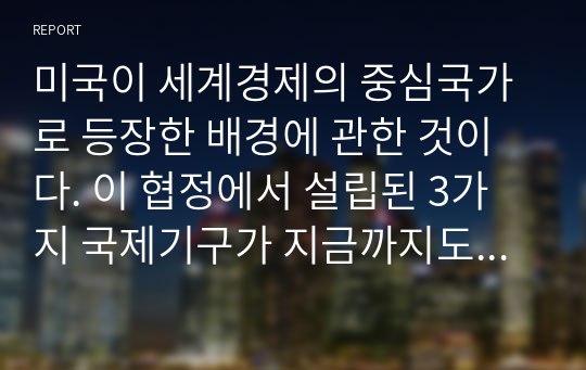 미국이 세계경제의 중심국가로 등장한 배경에 관한 것이다. 이 협정에서 설립된 3가지 국제기구가 지금까지도 그 영향력이 있는 것으로 알려져 있다. 다음 질문에 답하시오.