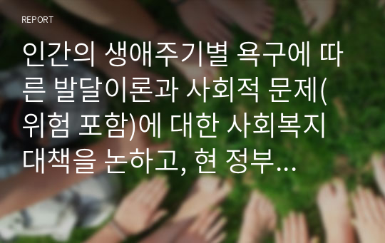 인간의 생애주기별 욕구에 따른 발달이론과 사회적 문제(위험 포함)에 대한 사회복지대책을 논하고, 현 정부의 생애주기별 사회복지정책에 대해 구체적 사례를 들어 설명하시오.-사회복지학개론