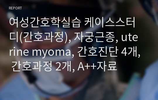 여성간호학실습 케이스스터디(간호과정), 자궁근종, uterine myoma, 간호진단 4개, 간호과정 2개, A++자료