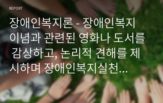 장애인복지론 - 장애인복지 이념과 관련된 영화나 도서를 감상하고, 논리적 견해를 제시하며 장애인복지실천에 관련하여 감상문을 작성하시오. [장애인복지실천 - 장애인복지실천의 접근방법(1가지 이상)을 선택하고 재활서비스 영역에 대해 서술(2가지 이상)]