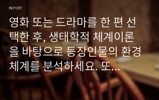 영화 또는 드라마를 한 편 선택한 후, 생태학적 체계이론을 바탕으로 등장인물의 환경체계를 분석하세요. 또한 등장인물이 겪는 문제점(또는 갈등)이 개선되기 위해 어떤 체계가 변화해야 하는지를 설명하세요. (영화 대신 본인의 환경체계, 실존 인물의 체계를 분석하는 것도 가능함)