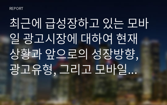 최근에 급성장하고 있는 모바일 광고시장에 대하여 현재 상황과 앞으로의 성장방향, 광고유형, 그리고 모바일 광고의 이점과 문제점에 대하여 정리하시