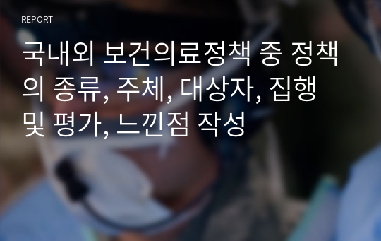 국내외 보건의료정책 중 정책의 종류, 주체, 대상자, 집행 및 평가, 느낀점 작성