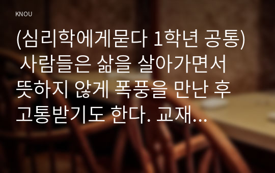 (심리학에게묻다 1학년 공통) 사람들은 삶을 살아가면서 뜻하지 않게 폭풍을 만난 후 고통받기도 한다. 교재와 영상강의 10장의 삶의 폭풍 지나가기 를 참고하여(기타 자료 참고 가능), 외상 후 스트레스 장애에 대해 설명한 후, 외상을 극복하고 외상 후 성장을 이루기 위해 할 수 있는 일이 무엇인지 내가 생각하는 방법을 제시하시오.