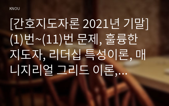 [간호지도자론 2021년 기말] (1)번~(11)번 문제, 훌륭한 지도자, 리더십 특성이론, 매니지리얼 그리드 이론, 지도자의 바람직한 행동, 협상력, 감성리더십과 진성리더십, 여성리더, 매슬로 이론과 ERG 이론, 목표설정 이론, 권력 권한 영향력, 시간관리기술