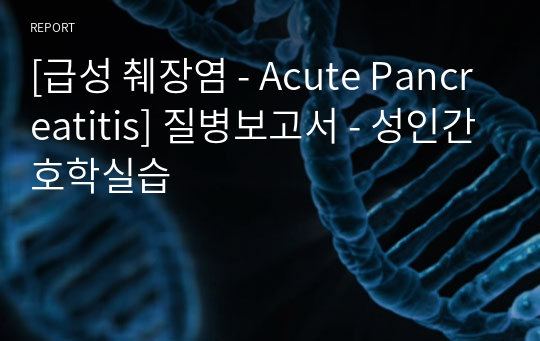 [급성 췌장염 - Acute Pancreatitis] 질병보고서 - 성인간호학실습