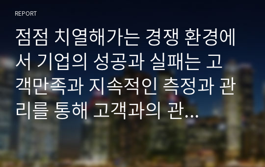 점점 치열해가는 경쟁 환경에서 기업의 성공과 실패는 고객만족과 지속적인 측정과 관리를 통해 고객과의 관계를 형성하는 것이 중요하다고 할 수 있다. 고객관계관리의 정의와 등장배경 그리고 치열한 경쟁 하에서 기업이 CRM을 하는 이유와