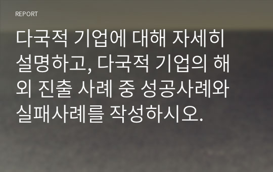 다국적 기업에 대해 자세히 설명하고, 다국적 기업의 해외 진출 사례 중 성공사례와 실패사례를 작성하시오.