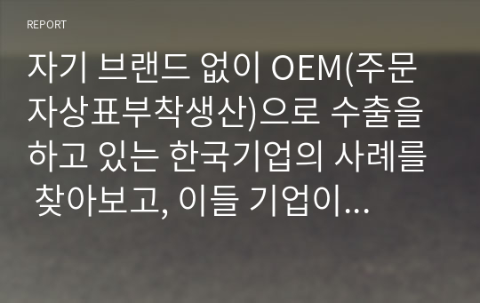 자기 브랜드 없이 OEM(주문자상표부착생산)으로 수출을 하고 있는 한국기업의 사례를 찾아보고, 이들 기업이 앞으로 자기 브랜드를 개발하여 상품을 수출하는 것이 좋을지, 아니면 지금처럼 OEM으로 수출하는 것이 좋을지 자신의 의견을 제시하시오