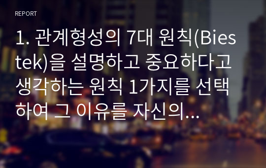 1. 관계형성의 7대 원칙(Biestek)을 설명하고 중요하다고 생각하는 원칙 1가지를 선택하여 그 이유를 자신의 경험을 바탕으로 서술하시오.2. 사회복지실천현장을 대상별로 분류하였을 때 자신에게 맞는 영역을 1가지 선택하여 설명하고 그 이유에 맞게 자신을 소개하시오. (본인 장단점과 포부포함)