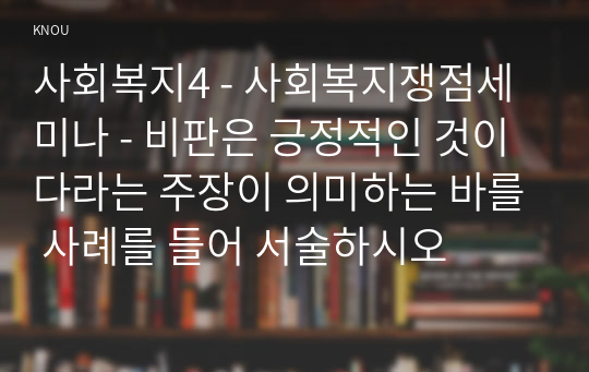 사회복지4 - 사회복지쟁점세미나 - 비판은 긍정적인 것이다라는 주장이 의미하는 바를 사례를 들어 서술하시오