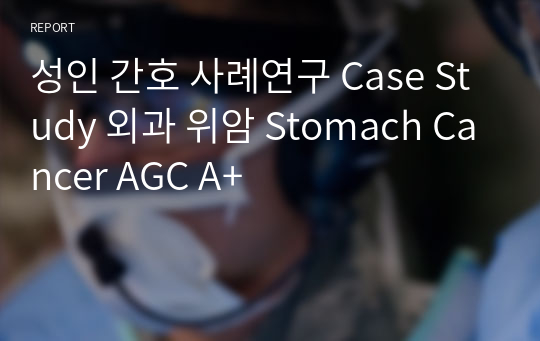 성인 간호 사례연구 Case Study 외과 위암 Stomach Cancer AGC A+