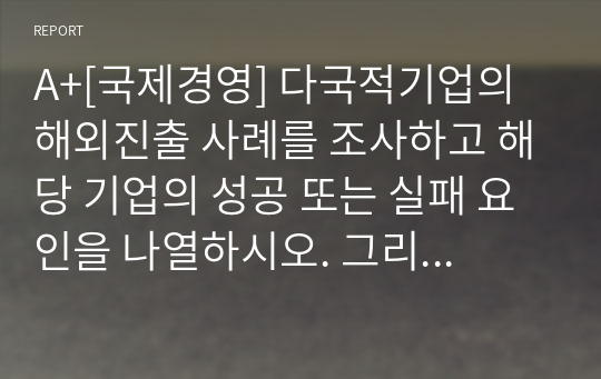 A+[국제경영] 다국적기업의 해외진출 사례를 조사하고 해당 기업의 성공 또는 실패 요인을 나열하시오. 그리고 향후 해당 기업이 취해야 할 국제경영전략을 제시하시오.