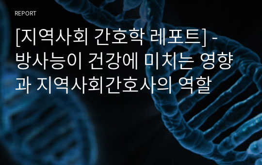 [지역사회 간호학 레포트] - 방사능이 건강에 미치는 영향과 지역사회간호사의 역할