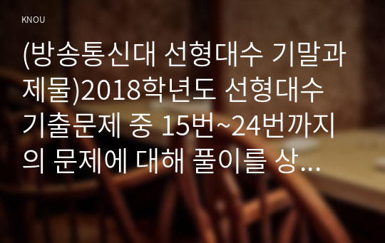 (방송통신대 선형대수 기말과제물)2018학년도 선형대수 기출문제 중 15번~24번까지의 문제에 대해 풀이를 상세하게 해설하시오 연구과제 5장 4번 10장 10번 12장 10번 4차 정칙행렬 암호문