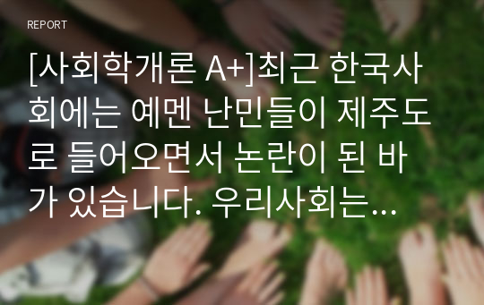 [사회학개론 A+]최근 한국사회에는 예멘 난민들이 제주도로 들어오면서 논란이 된 바가 있습니다. 우리사회는 난민을 받아들여야 될까? 거부해야 될까? 문화론적 측면에서 자신의 견해를 제시하십시오.